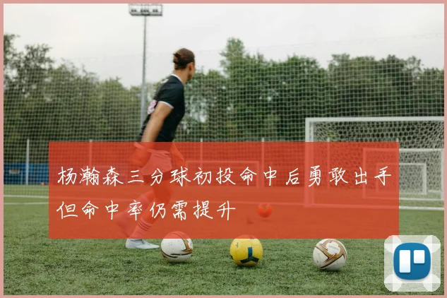 杨瀚森三分球初投命中后勇敢出手但命中率仍需提升