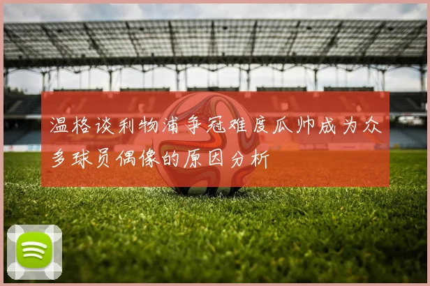 温格谈利物浦争冠难度瓜帅成为众多球员偶像的原因分析