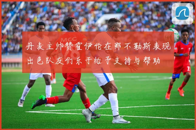 丹麦主帅赞霍伊伦在那不勒斯表现出色队友们乐于给予支持与帮助