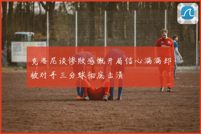克洛尼谈惨败感慨开局信心满满却被对手三分球彻底击溃