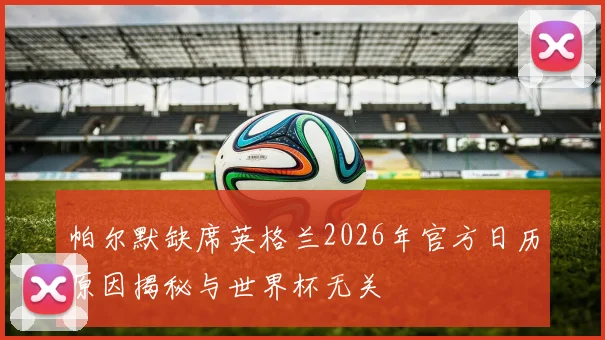 帕尔默缺席英格兰2026年官方日历原因揭秘与世界杯无关
