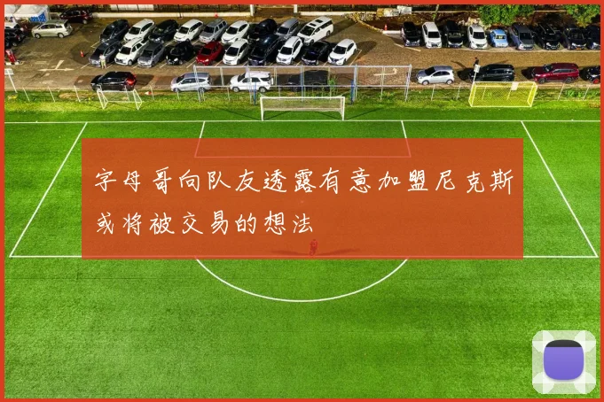 字母哥向队友透露有意加盟尼克斯或将被交易的想法
