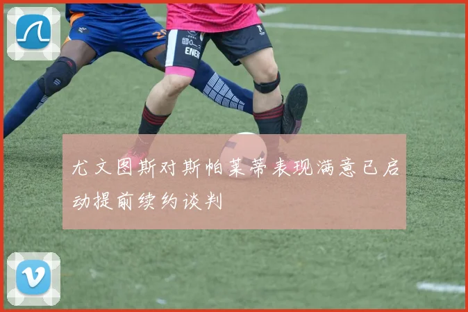 尤文图斯对斯帕莱蒂表现满意已启动提前续约谈判
