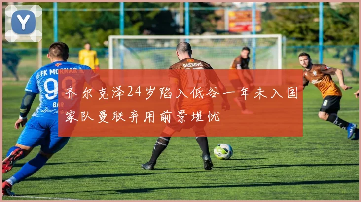 齐尔克泽24岁陷入低谷一年未入国家队曼联弃用前景堪忧