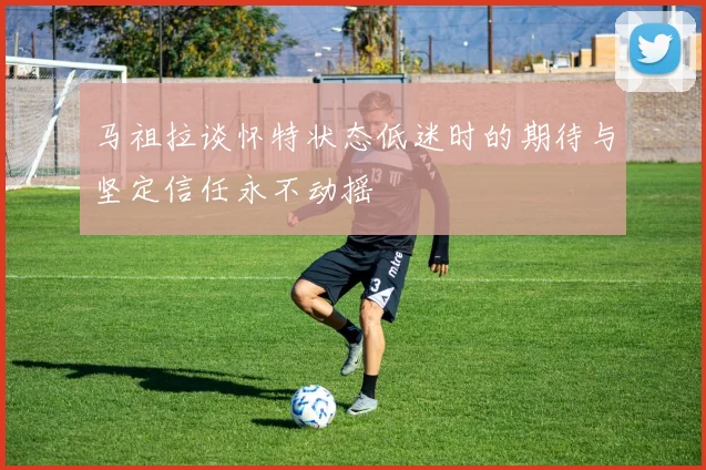 马祖拉谈怀特状态低迷时的期待与坚定信任永不动摇