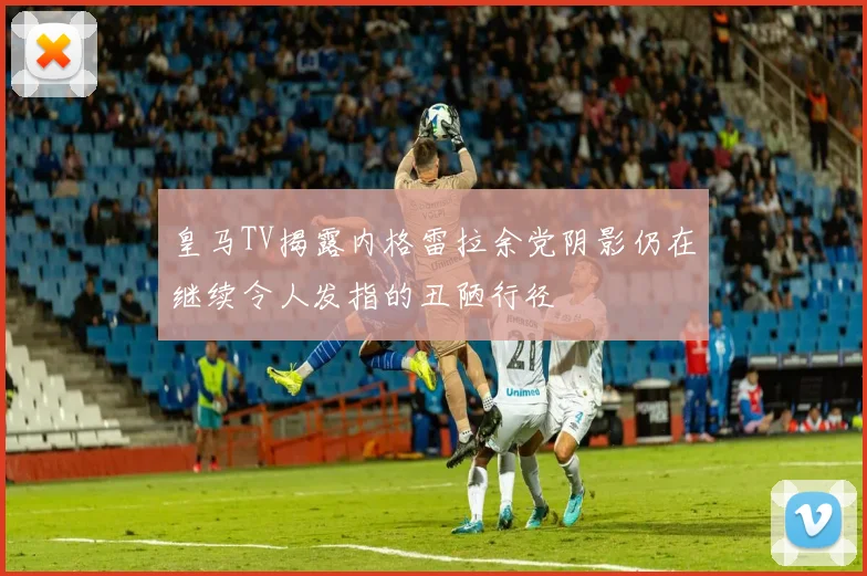 皇马TV揭露内格雷拉余党阴影仍在继续令人发指的丑陋行径